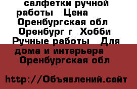 салфетки ручной работы › Цена ­ 800 - Оренбургская обл., Оренбург г. Хобби. Ручные работы » Для дома и интерьера   . Оренбургская обл.